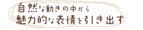自然な動きの中から魅力的な表情を引き出す